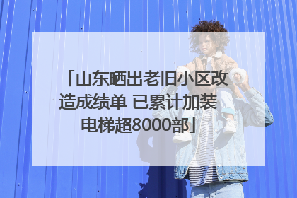 山东晒出老旧小区改造成绩单 已累计加装电梯超8000部